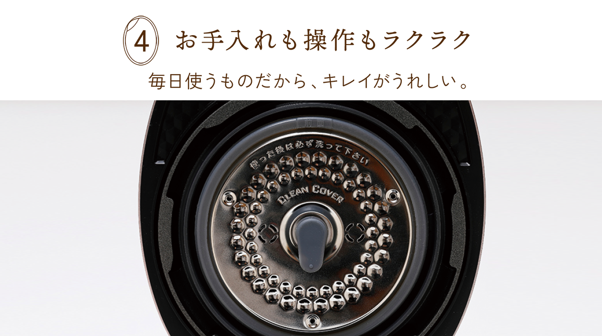 4 お手入れも操作もラクラク 毎日使うものだから、キレイがうれしい。