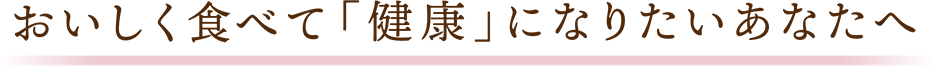 おいしく食べて「健康」になりたいあなたへ